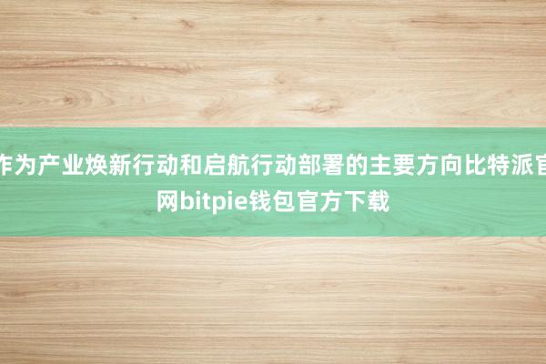 作为产业焕新行动和启航行动部署的主要方向比特派官网bitpie钱包官方下载