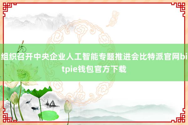 组织召开中央企业人工智能专题推进会比特派官网bitpie钱包官方下载