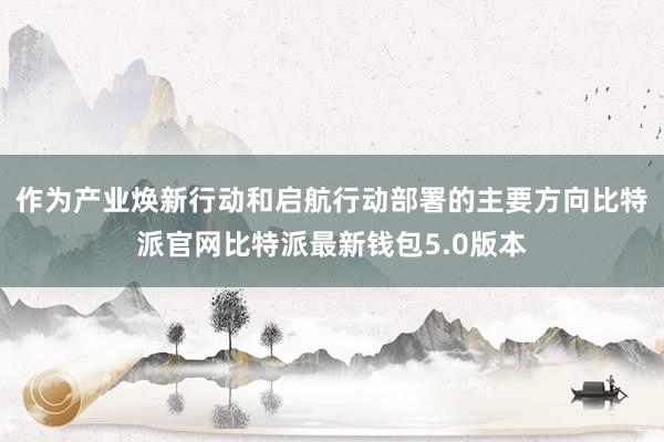 作为产业焕新行动和启航行动部署的主要方向比特派官网比特派最新钱包5.0版本