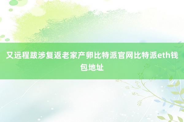 又远程跋涉复返老家产卵比特派官网比特派eth钱包地址