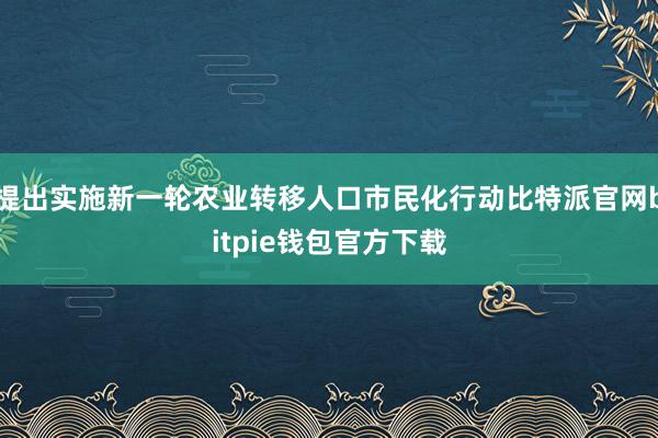 提出实施新一轮农业转移人口市民化行动比特派官网bitpie钱包官方下载