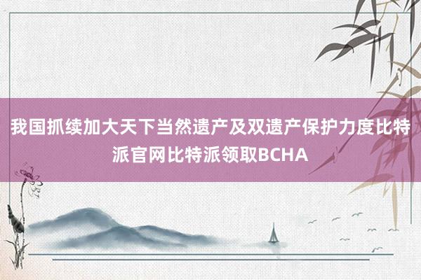 我国抓续加大天下当然遗产及双遗产保护力度比特派官网比特派领取BCHA