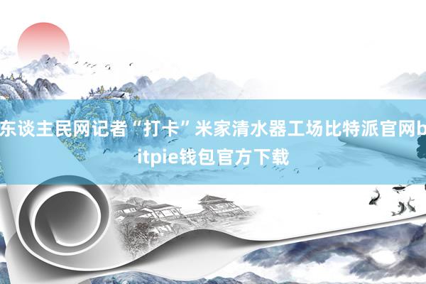 东谈主民网记者“打卡”米家清水器工场比特派官网bitpie钱包官方下载