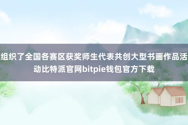 组织了全国各赛区获奖师生代表共创大型书画作品活动比特派官网bitpie钱包官方下载