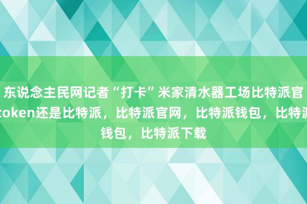 东说念主民网记者“打卡”米家清水器工场比特派官网imtoken还是比特派，比特派官网，比特派钱包，比特派下载