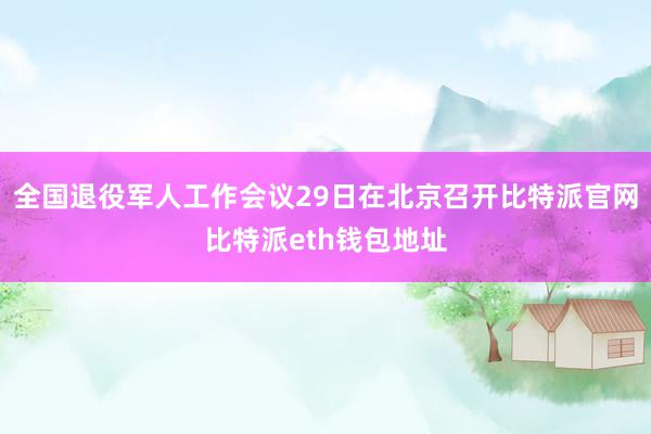 全国退役军人工作会议29日在北京召开比特派官网比特派eth钱包地址