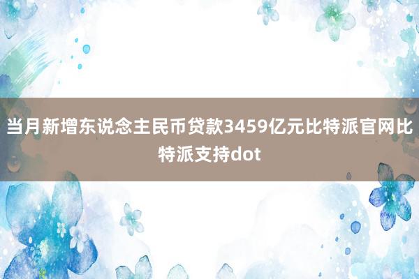 当月新增东说念主民币贷款3459亿元比特派官网比特派支持dot