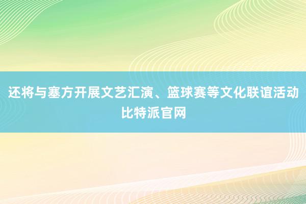 还将与塞方开展文艺汇演、篮球赛等文化联谊活动比特派官网