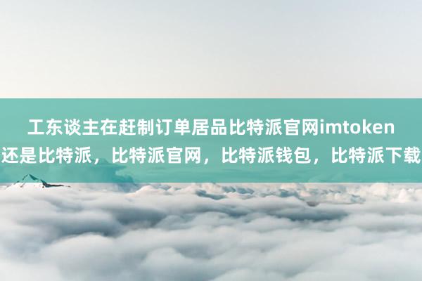 工东谈主在赶制订单居品比特派官网imtoken还是比特派，比特派官网，比特派钱包，比特派下载