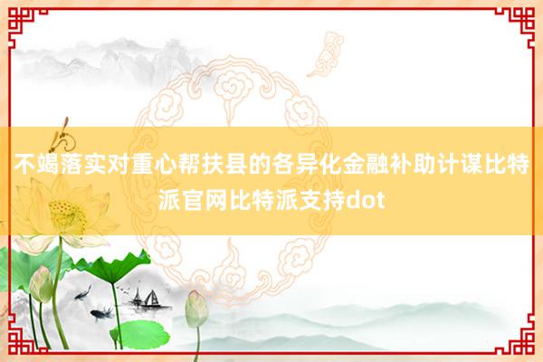 不竭落实对重心帮扶县的各异化金融补助计谋比特派官网比特派支持dot