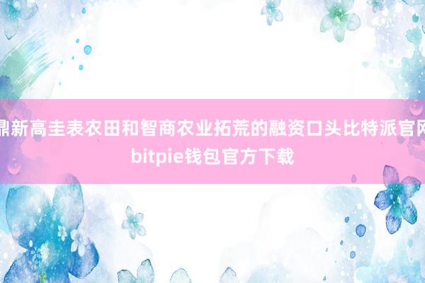 鼎新高圭表农田和智商农业拓荒的融资口头比特派官网bitpie钱包官方下载