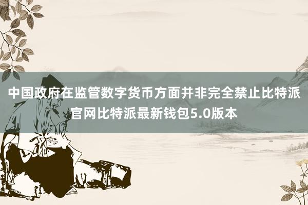 中国政府在监管数字货币方面并非完全禁止比特派官网比特派最新钱包5.0版本