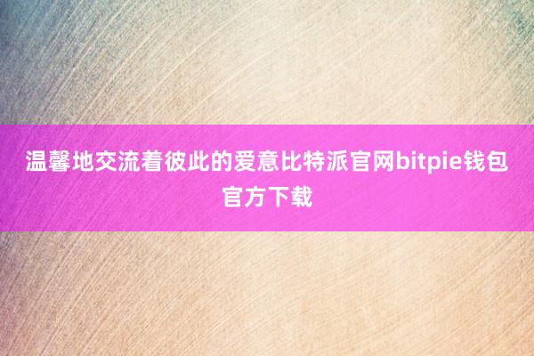 温馨地交流着彼此的爱意比特派官网bitpie钱包官方下载