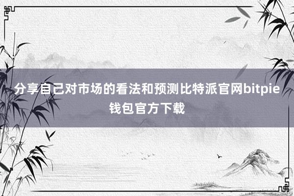 分享自己对市场的看法和预测比特派官网bitpie钱包官方下载