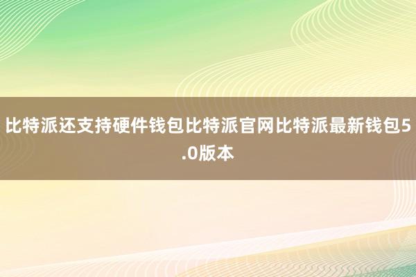 比特派还支持硬件钱包比特派官网比特派最新钱包5.0版本