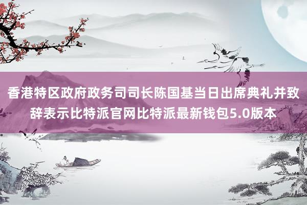 香港特区政府政务司司长陈国基当日出席典礼并致辞表示比特派官网比特派最新钱包5.0版本