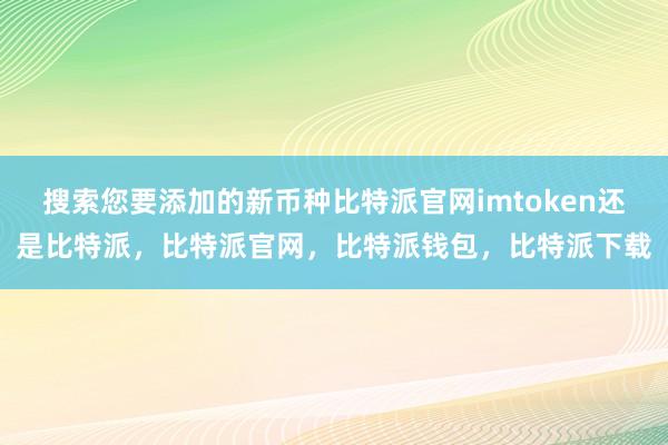 搜索您要添加的新币种比特派官网imtoken还是比特派，比特派官网，比特派钱包，比特派下载