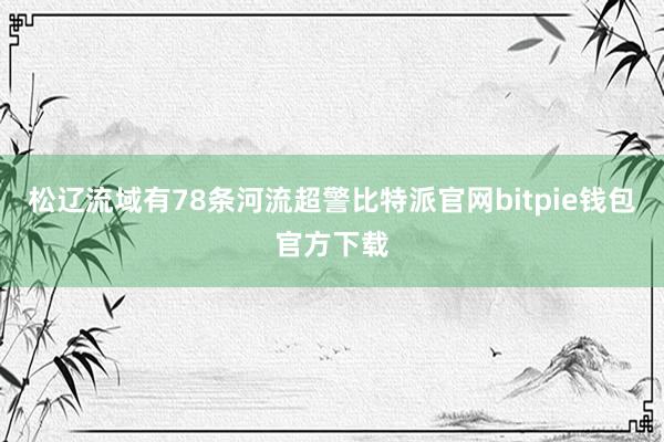 松辽流域有78条河流超警比特派官网bitpie钱包官方下载