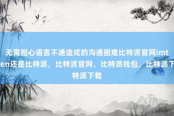 无需担心语言不通造成的沟通困难比特派官网imtoken还是比特派，比特派官网，比特派钱包，比特派下载