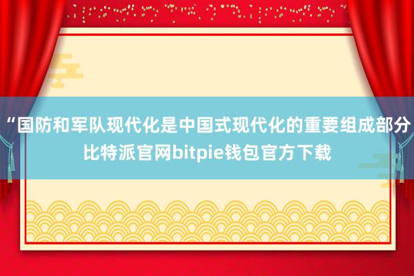 “国防和军队现代化是中国式现代化的重要组成部分比特派官网bitpie钱包官方下载