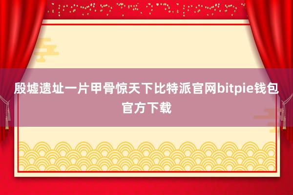 殷墟遗址一片甲骨惊天下比特派官网bitpie钱包官方下载