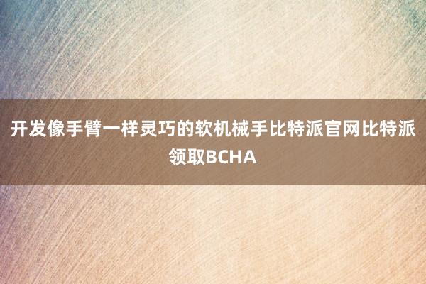 开发像手臂一样灵巧的软机械手比特派官网比特派领取BCHA