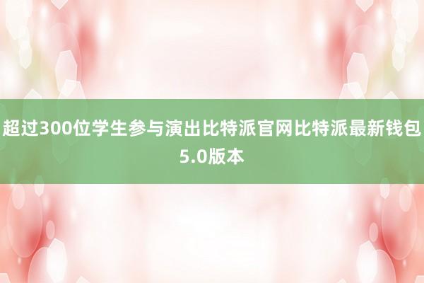 超过300位学生参与演出比特派官网比特派最新钱包5.0版本