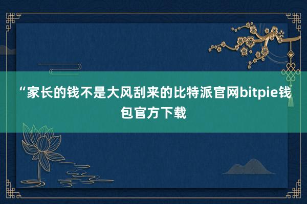 “家长的钱不是大风刮来的比特派官网bitpie钱包官方下载