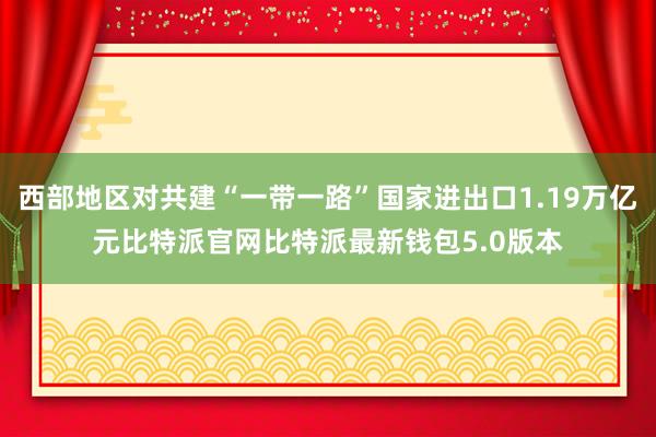 西部地区对共建“一带一路”国家进出口1.19万亿元比特派官网比特派最新钱包5.0版本