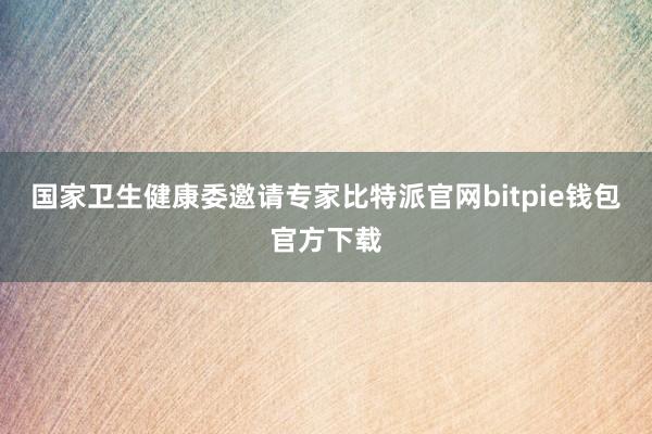 国家卫生健康委邀请专家比特派官网bitpie钱包官方下载