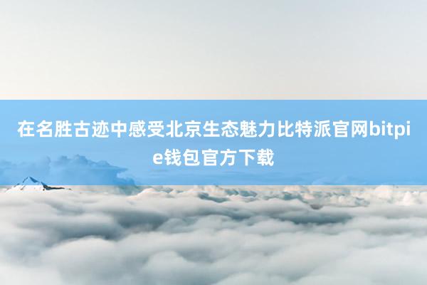 在名胜古迹中感受北京生态魅力比特派官网bitpie钱包官方下载