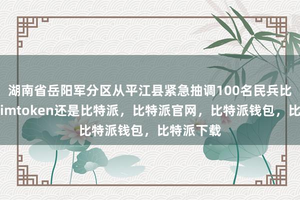 湖南省岳阳军分区从平江县紧急抽调100名民兵比特派官网imtoken还是比特派，比特派官网，比特派钱包，比特派下载