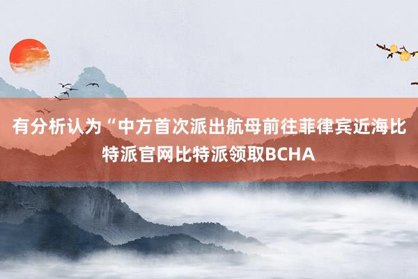 有分析认为“中方首次派出航母前往菲律宾近海比特派官网比特派领取BCHA