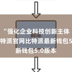 “强化企业科技创新主体地位比特派官网比特派最新钱包5.0版本