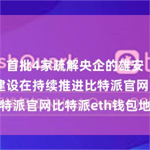 首批4家疏解央企的雄安总部项目建设在持续推进比特派官网比特派eth钱包地址