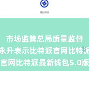 市场监管总局质量监督司司长段永升表示比特派官网比特派最新钱包5.0版本