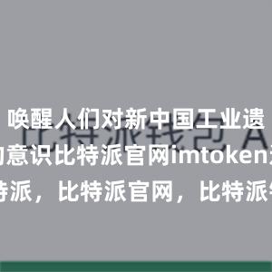 唤醒人们对新中国工业遗产保护的意识比特派官网imtoken还是比特派，比特派官网，比特派钱包，比特派下载