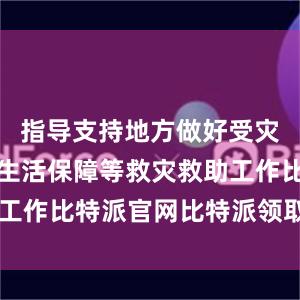 指导支持地方做好受灾群众基本生活保障等救灾救助工作比特派官网比特派领取BCHA